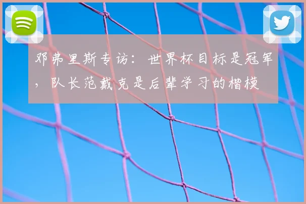 邓弗里斯专访：世界杯目标是冠军，队长范戴克是后辈学习的楷模