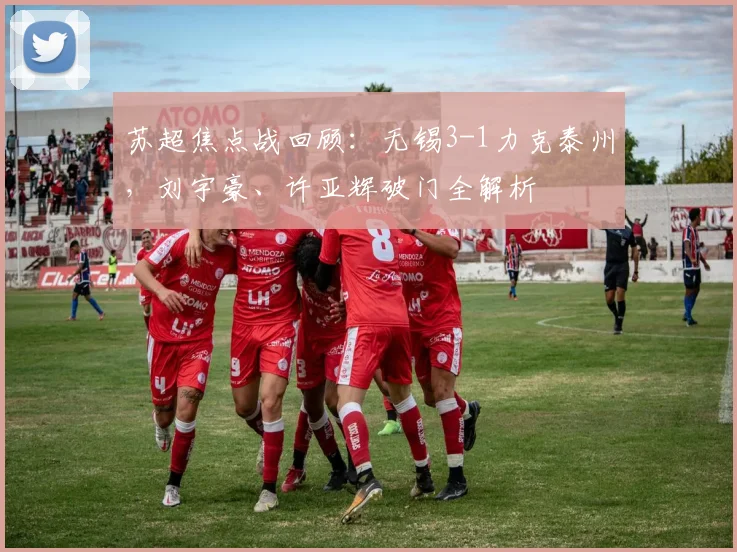 苏超焦点战回顾:无锡3-1力克泰州,刘宇豪、许亚辉破门全解析