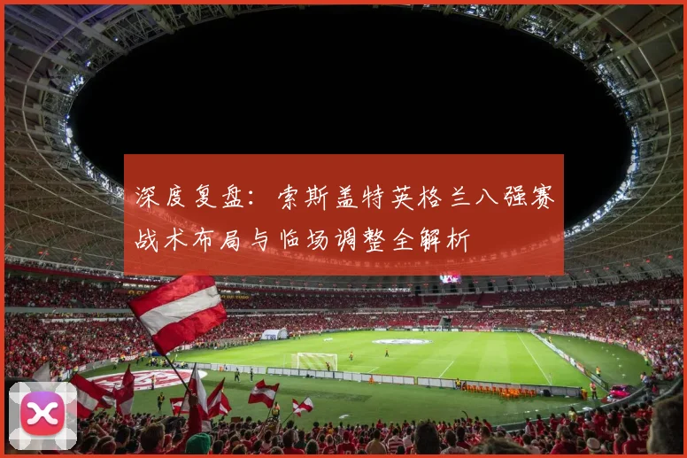 深度复盘:索斯盖特英格兰八强赛战术布局与临场调整全解析