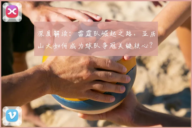 深度解读：雷霆队崛起之路，亚历山大如何成为球队争冠关键核心？