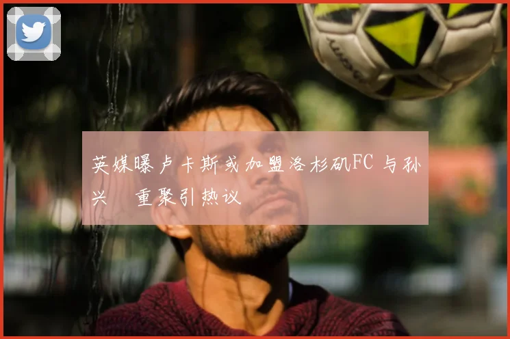 英媒曝卢卡斯或加盟洛杉矶FC 与孙兴慜重聚引热议