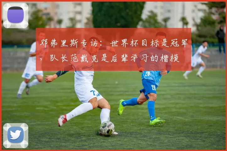 邓弗里斯专访：世界杯目标是冠军，队长范戴克是后辈学习的楷模