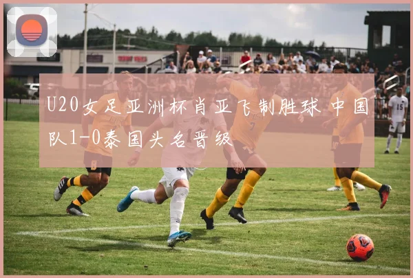 U20女足亚洲杯肖亚飞制胜球 中国队1-0泰国头名晋级