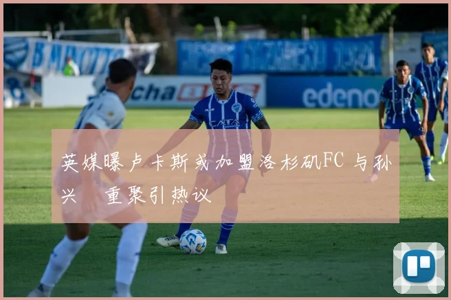 英媒曝卢卡斯或加盟洛杉矶FC 与孙兴慜重聚引热议